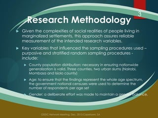 Research Methodology

3



Given the complexities of social realities of people living in
marginalized settlements, this approach assures reliable
measurement of the intended research variables.



Key variables that influenced the sampling procedures used –
purposive and stratified random sampling procedures include:


County population distribution: necessary in ensuring nationwide
generalization is valid. Three counties, two urban slums (Nairobi,
Mombasa and Isiolo county)



Age: to ensure that the findings represent the whole age spectrum,
the government national censuses were used to determine the
number of respondents per age set



Gender: a deliberate effort was made to maintain a gender balance.

 