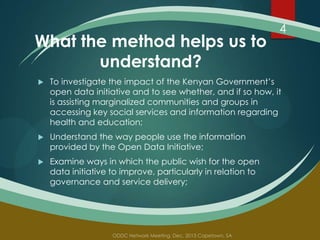 What the method helps us to
understand?

4



To investigate the impact of the Kenyan Government’s
open data initiative and to see whether, and if so how, it
is assisting marginalized communities and groups in
accessing key social services and information regarding
health and education;



Understand the way people use the information
provided by the Open Data Initiative;



Examine ways in which the public wish for the open
data initiative to improve, particularly in relation to
governance and service delivery;

 