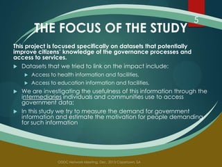 THE FOCUS OF THE STUDY

5

This project is focused specifically on datasets that potentially
improve citizens’ knowledge of the governance processes and
access to services.
 Datasets that we tried to link on the impact include:


Access to health information and facilities,



Access to education information and facilities,

We are investigating the usefulness of this information through the
intermediaries individuals and communities use to access
government data;
 In this study we try to measure the demand for government
information and estimate the motivation for people demanding
for such information


 