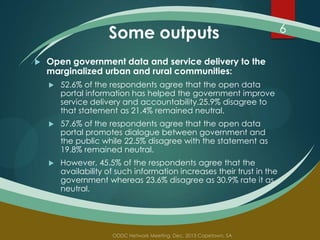 Some outputs


Open government data and service delivery to the
marginalized urban and rural communities:


52.6% of the respondents agree that the open data
portal information has helped the government improve
service delivery and accountability.25.9% disagree to
that statement as 21.4% remained neutral.



57.6% of the respondents agree that the open data
portal promotes dialogue between government and
the public while 22.5% disagree with the statement as
19.8% remained neutral.



However, 45.5% of the respondents agree that the
availability of such information increases their trust in the
government whereas 23.6% disagree as 30.9% rate it as
neutral.

6

 