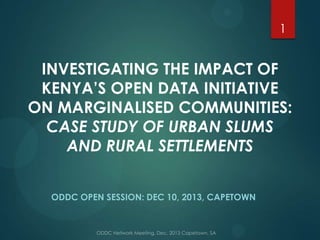 1

INVESTIGATING THE IMPACT OF
KENYA’S OPEN DATA INITIATIVE
ON MARGINALISED COMMUNITIES:
CASE STUDY OF URBAN SLUMS
AND RURAL SETTLEMENTS
ODDC OPEN SESSION: DEC 10, 2013, CAPETOWN

 