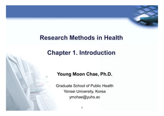 1
Research Methods in Health
Chapter 1. Introduction
Young Moon Chae, Ph.D.
Graduate School of Public Health
Yonsei University, Korea
ymchae@yuhs.ac
 