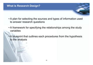 11
What is Research Design?
• A plan for selecting the sources and types of information used
to answer research questions
• A framework for specifying the relationships among the study
variables
• A blueprint that outlines each procedures from the hypothesis
to the analysis
 