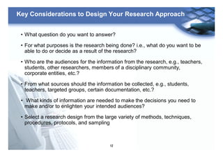 12
Key Considerations to Design Your Research Approach
• What question do you want to answer?
• For what purposes is the research being done? i.e., what do you want to be
able to do or decide as a result of the research?
• Who are the audiences for the information from the research, e.g., teachers,
students, other researchers, members of a disciplinary community,
corporate entities, etc.?
• From what sources should the information be collected, e.g., students,
teachers, targeted groups, certain documentation, etc.?
• What kinds of information are needed to make the decisions you need to
make and/or to enlighten your intended audiences?
• Select a research design from the large variety of methods, techniques,
procedures, protocols, and sampling
 