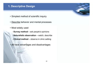 17
1. Descriptive Design
• Simplest method of scientific inquiry
• Describe behavior and mental processes
• Most widely used
- Survey method – ask people’s opinions
- Naturalistic observation – watch, describe
- Clinical method – observe in clinic setting
• All have advantages and disadvantages
 