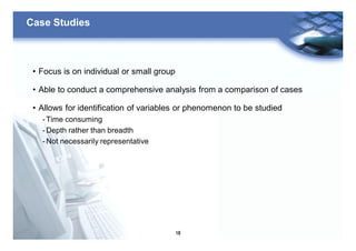 18
Case Studies
• Focus is on individual or small group
• Able to conduct a comprehensive analysis from a comparison of cases
• Allows for identification of variables or phenomenon to be studied
- Time consuming
- Depth rather than breadth
- Not necessarily representative
 