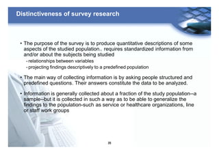 20
Distinctiveness of survey research
• The purpose of the survey is to produce quantitative descriptions of some
aspects of the studied population.. requires standardized information from
and/or about the subjects being studied
- relationships between variables
- projecting findings descriptively to a predefined population
• The main way of collecting information is by asking people structured and
predefined questions. Their answers constitute the data to be analyzed.
• Information is generally collected about a fraction of the study population--a
sample--but it is collected in such a way as to be able to generalize the
findings to the population-such as service or healthcare organizations, line
or staff work groups
 