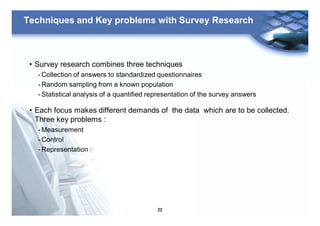 22
Techniques and Key problems with Survey Research
• Survey research combines three techniques
- Collection of answers to standardized questionnaires
- Random sampling from a known population
- Statistical analysis of a quantified representation of the survey answers
• Each focus makes different demands of the data which are to be collected.
Three key problems :
- Measurement
- Control
- Representation
 