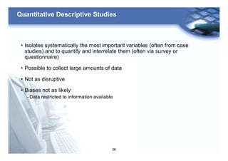 24
Quantitative Descriptive Studies
• Isolates systematically the most important variables (often from case
studies) and to quantify and interrelate them (often via survey or
questionnaire)
• Possible to collect large amounts of data
• Not as disruptive
• Biases not as likely
- Data restricted to information available
 