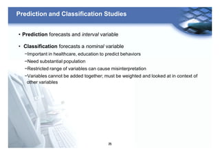 25
Prediction and Classification Studies
• Prediction forecasts and interval variable
• Classification forecasts a nominal variable
−Important in healthcare, education to predict behaviors
−Need substantial population
−Restricted range of variables can cause misinterpretation
−Variables cannot be added together; must be weighted and looked at in context of
other variables
 