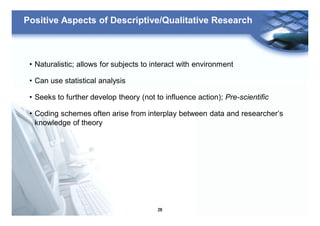 26
Positive Aspects of Descriptive/Qualitative Research
• Naturalistic; allows for subjects to interact with environment
• Can use statistical analysis
• Seeks to further develop theory (not to influence action); Pre-scientific
• Coding schemes often arise from interplay between data and researcher’s
knowledge of theory
 