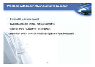 27
Problems with Descriptive/Qualitative Research
• Impossible to impose control
• Subject pool often limited, not representative
• Seen as more “subjective,” less rigorous
• Beneficial only in terms of initial investigation to form hypothesis
 