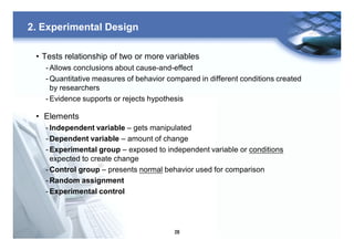 28
2. Experimental Design
• Tests relationship of two or more variables
- Allows conclusions about cause-and-effect
- Quantitative measures of behavior compared in different conditions created
by researchers
- Evidence supports or rejects hypothesis
• Elements
- Independent variable – gets manipulated
- Dependent variable – amount of change
- Experimental group – exposed to independent variable or conditions
expected to create change
- Control group – presents normal behavior used for comparison
- Random assignment
- Experimental control
 
