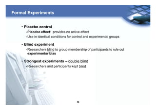 29
Formal Experiments
• Placebo control
- Placebo effect: provides no active effect
- Use in identical conditions for control and experimental groups
• Blind experiment
- Researchers blind to group membership of participants to rule out
experimenter bias
• Strongest experiments – double blind
- Researchers and participants kept blind
 