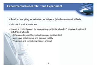 30
Experimental Research: True Experiment
• Random sampling, or selection, of subjects (which are also stratified)
• Introduction of a treatment
• Use of a control group for comparing subjects who don’t receive treatment
with those who do
- Adherence to scientific method (seen as positive, too)
- Must have both internal and external validity
- Treatment and control might seem artificial
 