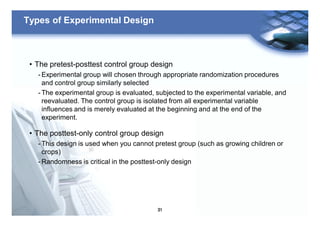 31
Types of Experimental Design
• The pretest-posttest control group design
- Experimental group will chosen through appropriate randomization procedures
and control group similarly selected
- The experimental group is evaluated, subjected to the experimental variable, and
reevaluated. The control group is isolated from all experimental variable
influences and is merely evaluated at the beginning and at the end of the
experiment.
• The posttest-only control group design
- This design is used when you cannot pretest group (such as growing children or
crops)
- Randomness is critical in the posttest-only design
 