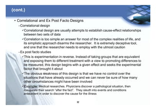 32
(cont.)
• Correlational and Ex Post Facto Designs
- Correlational design
üCorrelational design are usually attempts to establish cause-effect relationships
between two sets of data
üCorrelation is too simple an answer for most of the complex realities of life, and
its simplistic approach disarms the researcher. It is extremely deceptive tool,
and one that the researcher needs to employ with the utmost caution
- Ex post facto studies
üThis is experimentation in reverse. Instead of taking groups that are equivalent
and exposing them to different treatment with a view to promoting differences to
be measured, this design begins with a given effect and seeks the experimental
factor that brought it about
üThe obvious weakness of this design is that we have no control over the
situations that have already occurred and we can never be sure of how many
other circumstances might have been involved
üExample: Medical researches. Physicians discover a pathological situation, then
inaugurate their search “after the fact”. They sleuth into events and conditions
antecedent in order to discover the cause for the illness
 