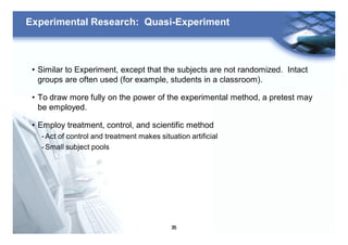 35
Experimental Research: Quasi-Experiment
• Similar to Experiment, except that the subjects are not randomized. Intact
groups are often used (for example, students in a classroom).
• To draw more fully on the power of the experimental method, a pretest may
be employed.
• Employ treatment, control, and scientific method
- Act of control and treatment makes situation artificial
- Small subject pools
 