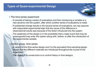 36
Types of Quasi-experimental Design
• The time-series experiment
- It consists of taking a series of evaluations and then introducing a variable or a
new dynamic into the system, after which another series of evaluations is made
- If substantial change results in the second series of evaluations, we may assume
with reasonable experimental logic that the cause of the difference in
observational results was because of the factor introduced into the system
- The weakness of this design is in the probability that a major event that may be
unrecognized may enter the system along with, before, or after the introduction of
the experimental variable
• Control group, time series
- A variant of the time-series design and it is the equivalent time-sampling design
except that the different materials are introduced throughout the course of the
experiment
- The object of its construction is to control history in time designs
 