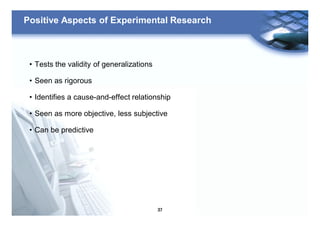 37
Positive Aspects of Experimental Research
• Tests the validity of generalizations
• Seen as rigorous
• Identifies a cause-and-effect relationship
• Seen as more objective, less subjective
• Can be predictive
 