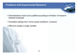 38
Problems with Experimental Research
• Generalizations need to be qualified according to limitation of research
methods employed
• Controlled settings don’t mirror actual conditions; unnatural
• Difficult to isolate a single variable
 