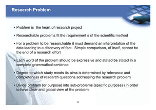 4
Research Problem
• Problem is the heart of research project
• Researchable problems fit the requirement s of the scientific method
• For a problem to be researchable it must demand an interpretation of the
data leading to a discovery of fact. Simple comparison, of itself, cannot be
the end of a research effort
• Each word of the problem should be expressive and stated be stated in a
complete grammatical sentence
• Degree to which study meets its aims is determined by relevance and
completeness of research questions addressing the research problem
• Divide problem (or purpose) into sub-problems (specific purposes) in order
to have clear and global view of the problem
 