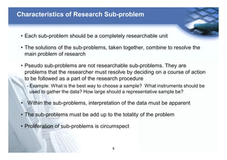 5
Characteristics of Research Sub-problem
• Each sub-problem should be a completely researchable unit
• The solutions of the sub-problems, taken together, combine to resolve the
main problem of research
• Pseudo sub-problems are not researchable sub-problems. They are
problems that the researcher must resolve by deciding on a course of action
to be followed as a part of the research procedure
- Example: What is the best way to choose a sample? What instruments should be
used to gather the data? How large should a representative sample be?
• Within the sub-problems, interpretation of the data must be apparent
• The sub-problems must be add up to the totality of the problem
• Proliferation of sub-problems is circumspect
 
