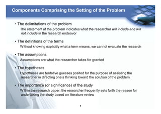 6
Components Comprising the Setting of the Problem
• The delimitations of the problem
The statement of the problem indicates what the researcher will include and will
not include in the research endeavor
• The definitions of the terms
Without knowing explicitly what a term means, we cannot evaluate the research
• The assumptions
Assumptions are what the researcher takes for granted
• The hypotheses
Hypotheses are tentative guesses posited for the purpose of assisting the
researcher in directing one’s thinking toward the solution of the problem
• The importance (or significance) of the study
Within the research paper, the researcher frequently sets forth the reason for
undertaking the study based on literature review
 