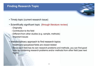 7
Finding Research Topic
• Timely topic (current research issue)
• Scientifically significant topic (through literature review)
- Originality
- Contribution to the field
- Different from other studies (e.g. sample, methods)
- Important issues
• Interdisciplinary approach to find research topics
- Healthcare specialized fields are closed related
- Since each field has its own research problems and methods, you can find good
topic by combining research problems and/or methods from other field (see next
figure)
 