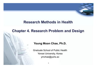 1
Research Methods in Health
Chapter 4. Research Problem and Design
Young Moon Chae, Ph.D.
Graduate School of Public Health
Yonsei University, Korea
ymchae@yuhs.ac
 