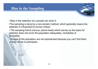 10
Bias in the Sampling
• Bias in the selection of a sample can arise if:
•The sampling is done by a non-random method, which generally means the
selection is influenced by human choice.
• The sampling frame (census, phone book) which serves as the basis for
selection does not cover the population adequately, completely or
accurately.
• Groups of the population are not represented because you can't find them
or they refuse to participate.
 