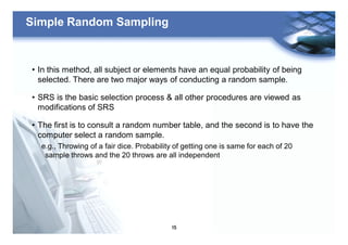 15
Simple Random Sampling
• In this method, all subject or elements have an equal probability of being
selected. There are two major ways of conducting a random sample.
• SRS is the basic selection process & all other procedures are viewed as
modifications of SRS
• The first is to consult a random number table, and the second is to have the
computer select a random sample.
e.g., Throwing of a fair dice. Probability of getting one is same for each of 20
sample throws and the 20 throws are all independent
 