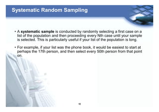 18
Systematic Random Sampling
• A systematic sample is conducted by randomly selecting a first case on a
list of the population and then proceeding every Nth case until your sample
is selected. This is particularly useful if your list of the population is long.
• For example, if your list was the phone book, it would be easiest to start at
perhaps the 17th person, and then select every 50th person from that point
on.
 