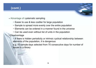 19
(cont.)
• Advantage of systematic sampling
− Easier to use & less costlier for large population
− Sample is spread more evenly over the entire population
− Elements can be ordered in a manner found in the universe
− Can be used even without list of units in the population
• Disadvantage
− If there is hidden periodicity or intrinsic cyclical relationship between
elements of the population, it is dangerous
e.g.:10 sample days selected from 70 consecutive days for number of
issues in a library
 