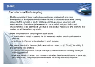 21
(cont.)
Steps for stratified sampling
• Divide population into several sub-population or strata which are more
homogeneous than population based on factors or characteristics more closely
related to the purpose of study, past experience, personal judgment and
consideration of relationship between the characteristics of population and
characteristics to be estimated. Conduct a pilot study if necessary and examine the
variances within and among strata.
• Make simple random sampling from each strata
- If stratification is implicit in ordering the list, systematic random sampling will serve the
purpose
- e.g., Students of school by the standard in which studying
• Decide on the size of the sample for each strata based on: (I) Size(ii) Variability &
(iii) Sampling cost of strata
- A uniform sampling fraction: Sample size is proportional to the size, variability & cost ( of
sampling ) of strata
- A variable sampling fraction : may be appropriate when there is special interest in some sub
groups or strata.( Weighting adjustments may be necessary while analyzing data)
 