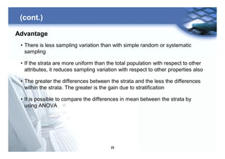 23
Advantage
• There is less sampling variation than with simple random or systematic
sampling
• If the strata are more uniform than the total population with respect to other
attributes, it reduces sampling variation with respect to other properties also
• The greater the differences between the strata and the less the differences
within the strata. The greater is the gain due to stratification
• It is possible to compare the differences in mean between the strata by
using ANOVA
(cont.)
 