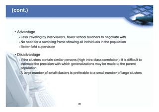 28
(cont.)
• Advantage
- Less traveling by interviewers, fewer school teachers to negotiate with
- No need for a sampling frame showing all individuals in the population
- Better field supervision
• Disadvantage
- If the clusters contain similar persons (high intra-class correlation), it is difficult to
estimate the precision with which generalizations may be made to the parent
population
- A large number of small clusters is preferable to a small number of large clusters
 