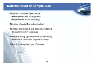 29
Determination of Sample Size
• Nature of universe / population
- Heterogeneous or homogenous
- Dispersion factor (or variability)
• Number of variables to be studied
• Number of groups & sub-groups proposed
- Special interest in subgroups
• Nature of study (qualitative or quantitative)
- Intensive & continuous or general survey
• Sampling design or type of sample
 