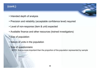30
(cont.)
• Intended depth of analysis
• Precision and reliability (acceptable confidence level) required
• Level of non-response (item & unit) expected
• Available finance and other resources (trained investigators)
• Size of population
• Nature of units in the population
• Size of questionnaire
NOTE: Size is more important than the proportion of the population represented by sample
 