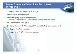 31
Sample Size when Estimating a Percentage
or Proportion
Confidence interval for population proportion, ^p
^P = ^P ±e for infinite population
^P = P ±e √(N-n) / N-1) for finite population
where, P = Sample proportion, q = 1-PN = Size of population, n = Size of sample
e = Acceptable error = Z = √pq/ n
Z = Standard variate= ^P-P / √pq/n (Available from table, for given confidence level)
n = Z2
pq / e2
for infinite population
n = Z2
pqN / (N-1) e2
+ Z2
pq for infinite population
 