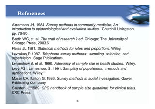 33
References
Abramson JH. 1984. Survey methods in community medicine: An
introduction to epidemiological and evaluative studies. Churchill Livingston.
pp. 70-80.
Booth WC, et. al. The craft of research.2 ed. Chicago: The University of
Chicago Press, 2003.6
Fleiss JL 1981. Statistical methods for rates and proportions. Wiley.
Lavrakas P. 1987. Telephone survey methods: sampling, selection, and
supervision. Sage Publications.
Lemeshow S. et al. 1990. Adequacy of sample size in health studies. Wiley.
Levy PS., Lemeshow, S. 1991. Sampling of populations: methods and
applications. Wiley.
Moser CA, Kalton G. 1986. Survey methods in social investigation. Gower
Publishing Company.
Shuster JJ. 1989. CRC handbook of sample size guidelines for clinical trials.
CRC Press.
 