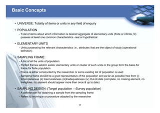 4
Basic Concepts
• UNIVERSE: Totality of items or units in any field of enquiry
• POPULATION
- Total of items about which information is desired aggregate of elementary units (finite or infinite, N)
possess at least one common characteristics -real or hypothetical
• ELEMENTARY UNITS
- Units possessing the relevant characteristics i.e., attributes that are the object of study (operational
definition)
• SAMPLING FRAME:
- A list of all the units of population
- Perfect frames seldom exists; elementary units or cluster of such units or the group form the basis for
frame for finite population
- Frame is either constructed by the researcher or some existing list of population is used
- Sampling frame should be a good representative of the population and as far as possible free from (i)
Incompleteness (ii) Inaccurateness (iii)Inadequateness (iv) Out-of-date (complete, no missing element, no
ineligibles, no element should appear more than once & up to date)
• SAMPLING DESIGN: (Target population →Survey population)
- A definite plan for obtaining a sample from the sampling frame
- Refers to technique or procedure adopted by the researcher
 