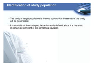 7
Identification of study population
• The study or target population is the one upon which the results of the study
will be generalized.
• It is crucial that the study population is clearly defined, since it is the most
important determinant of the sampling population
 