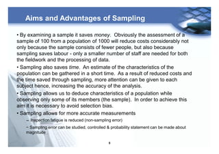 9
Aims and Advantages of Sampling
• By examining a sample it saves money. Obviously the assessment of a
sample of 100 from a population of 1000 will reduce costs considerably not
only because the sample consists of fewer people, but also because
sampling saves labour - only a smaller number of staff are needed for both
the fieldwork and the processing of data.
• Sampling also saves time. An estimate of the characteristics of the
population can be gathered in a short time. As a result of reduced costs and
the time saved through sampling, more attention can be given to each
subject hence, increasing the accuracy of the analysis.
• Sampling allows us to deduce characteristics of a population while
observing only some of its members (the sample). In order to achieve this
aim it is necessary to avoid selection bias.
• Sampling allows for more accurate measurements
− Inspection fatigue is reduced (non-sampling error)
− Sampling error can be studied, controlled & probability statement can be made about
magnitude
 