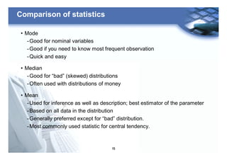 15
Comparison of statistics
• Mode
-Good for nominal variables
-Good if you need to know most frequent observation
-Quick and easy
• Median
-Good for “bad” (skewed) distributions
-Often used with distributions of money
• Mean
-Used for inference as well as description; best estimator of the parameter
-Based on all data in the distribution
-Generally preferred except for “bad” distribution.
-Most commonly used statistic for central tendency.
 