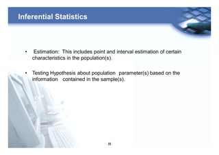 23
Inferential Statistics
• Estimation: This includes point and interval estimation of certain
characteristics in the population(s).
• Testing Hypothesis about population parameter(s) based on the
information contained in the sample(s).
 