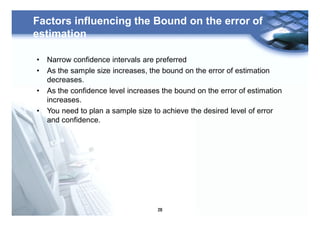 28
Factors influencing the Bound on the error of
estimation
• Narrow confidence intervals are preferred
• As the sample size increases, the bound on the error of estimation
decreases.
• As the confidence level increases the bound on the error of estimation
increases.
• You need to plan a sample size to achieve the desired level of error
and confidence.
 