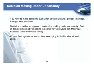 29
Decision Making Under Uncertainty
• You have to make decisions even when you are unsure. School, marriage,
therapy, jobs, whatever.
• Statistics provides an approach to decision making under uncertainty. Sort
of decision making by choosing the same way you would bet. Maximize
expected utility (subjective value).
• Comes from agronomy, where they were trying to decide what strain to
plant.
 