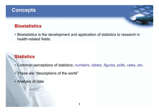 3
Concepts
Biostatistics
• Biostatistics is the development and application of statistics to research in
health-related fields.
Statistics
• Common perceptions of statistics: numbers, tables, figures, polls, rates, etc.
• These are “descriptions of the world”
• Analysis of data
 