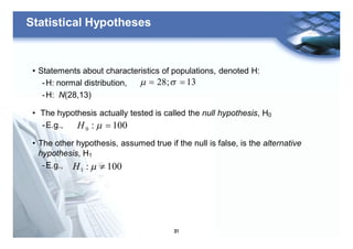31
Statistical Hypotheses
• Statements about characteristics of populations, denoted H:
-H: normal distribution,
-H: N(28,13)
• The hypothesis actually tested is called the null hypothesis, H0
-E.g.,
• The other hypothesis, assumed true if the null is false, is the alternative
hypothesis, H1
-E.g.,
13;28 == sm
100:0 =mH
100:1 ¹mH
 